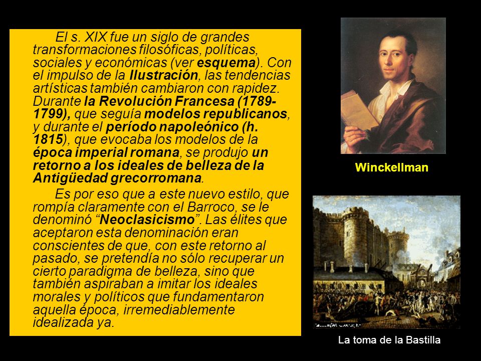 El s. XIX fue un siglo de grandes transformaciones filosóficas, políticas, sociales y económicas (ver esquema). Con el impulso de la Ilustración, las tendencias artísticas también cambiaron con rapidez. Durante la Revolución Francesa ( ), que seguía modelos republicanos, y durante el período napoleónico (h. 1815), que evocaba los modelos de la época imperial romana, se produjo un retorno a los ideales de belleza de la Antigüedad grecorromana.