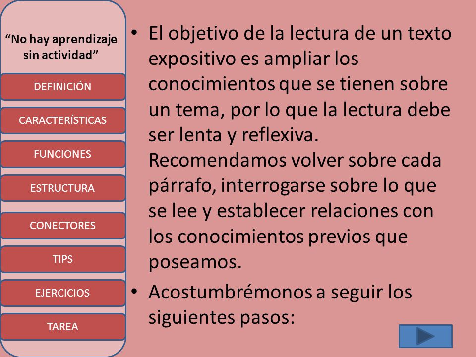 El objetivo de la lectura de un texto expositivo es ampliar los conocimientos que se tienen sobre un tema, por lo que la lectura debe ser lenta y reflexiva. Recomendamos volver sobre cada párrafo, interrogarse sobre lo que se lee y establecer relaciones con los conocimientos previos que poseamos.