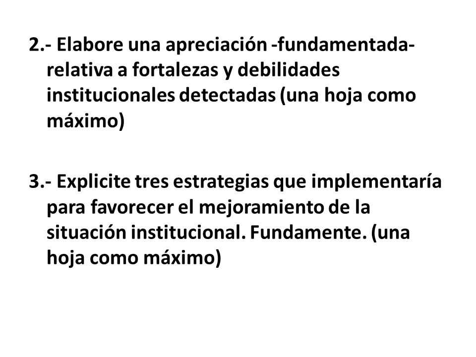 2.- Elabore una apreciación -fundamentada- relativa a fortalezas y debilidades institucionales detectadas (una hoja como máximo) 3.- Explicite tres estrategias que implementaría para favorecer el mejoramiento de la situación institucional.