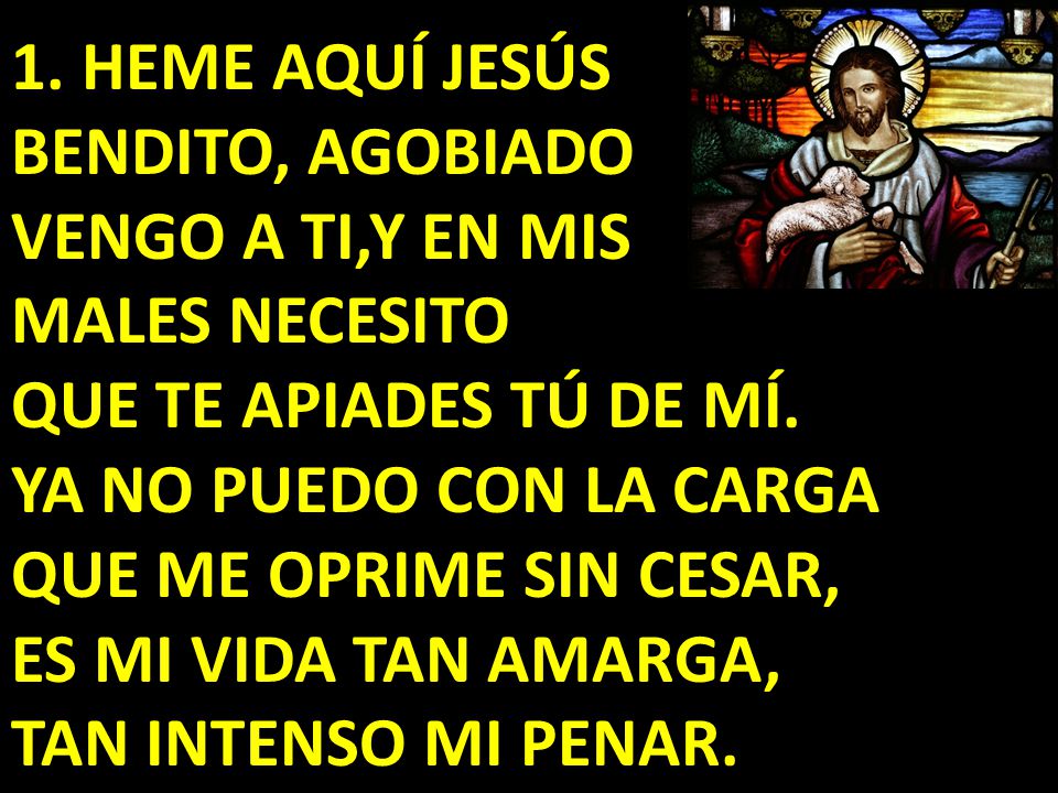 1. HEME AQUÍ JESÚS BENDITO, AGOBIADO VENGO A TI,Y EN MIS MALES NECESITO QUE TE APIADES TÚ DE MÍ.