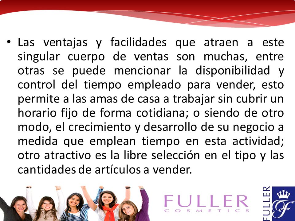 Las ventajas y facilidades que atraen a este singular cuerpo de ventas son muchas, entre otras se puede mencionar la disponibilidad y control del tiempo empleado para vender, esto permite a las amas de casa a trabajar sin cubrir un horario fijo de forma cotidiana; o siendo de otro modo, el crecimiento y desarrollo de su negocio a medida que emplean tiempo en esta actividad; otro atractivo es la libre selección en el tipo y las cantidades de artículos a vender.