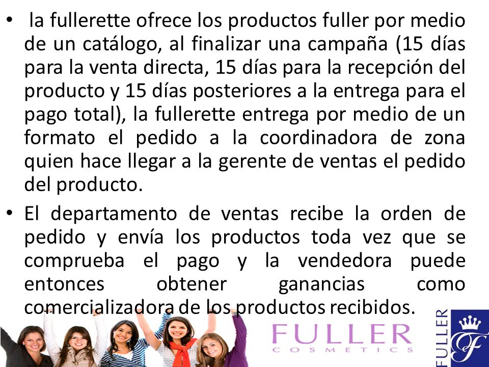 la fullerette ofrece los productos fuller por medio de un catálogo, al finalizar una campaña (15 días para la venta directa, 15 días para la recepción del producto y 15 días posteriores a la entrega para el pago total), la fullerette entrega por medio de un formato el pedido a la coordinadora de zona quien hace llegar a la gerente de ventas el pedido del producto.