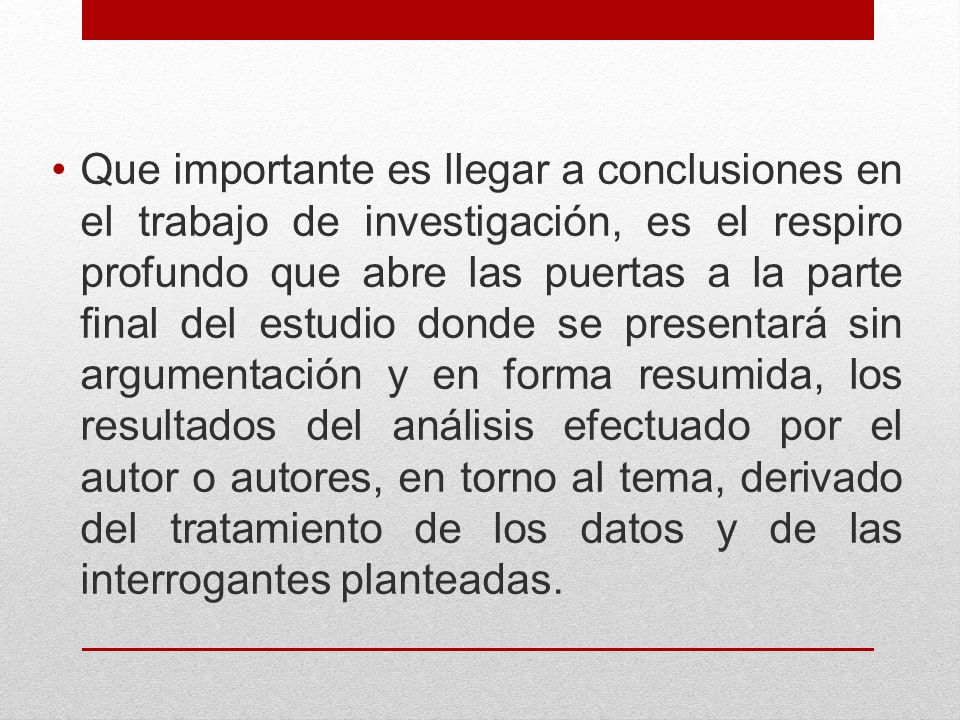 Que importante es llegar a conclusiones en el trabajo de investigación, es el respiro profundo que abre las puertas a la parte final del estudio donde se presentará sin argumentación y en forma resumida, los resultados del análisis efectuado por el autor o autores, en torno al tema, derivado del tratamiento de los datos y de las interrogantes planteadas.