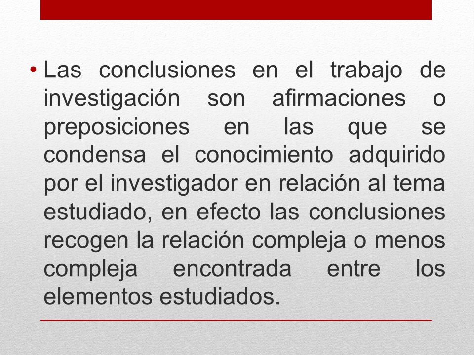 Las conclusiones en el trabajo de investigación son afirmaciones o preposiciones en las que se condensa el conocimiento adquirido por el investigador en relación al tema estudiado, en efecto las conclusiones recogen la relación compleja o menos compleja encontrada entre los elementos estudiados.