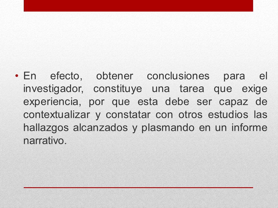 En efecto, obtener conclusiones para el investigador, constituye una tarea que exige experiencia, por que esta debe ser capaz de contextualizar y constatar con otros estudios las hallazgos alcanzados y plasmando en un informe narrativo.