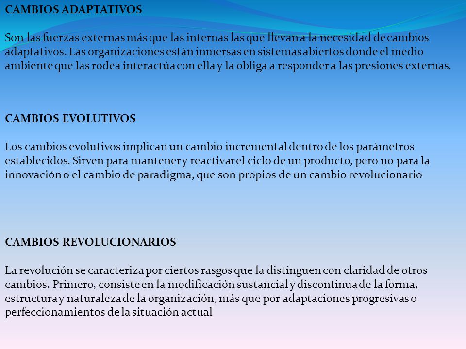 CAMBIOS ADAPTATIVOS Son las fuerzas externas más que las internas las que llevan a la necesidad de cambios adaptativos. Las organizaciones están inmersas en sistemas abiertos donde el medio ambiente que las rodea interactúa con ella y la obliga a responder a las presiones externas.