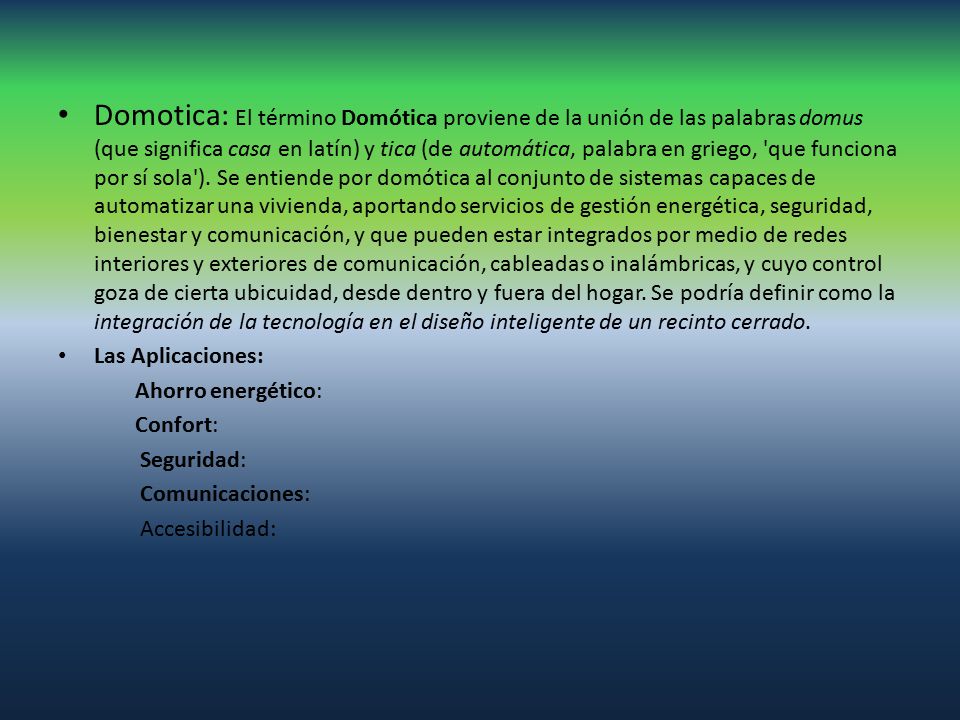 Domotica: El término Domótica proviene de la unión de las palabras domus (que significa casa en latín) y tica (de automática, palabra en griego, que funciona por sí sola ). Se entiende por domótica al conjunto de sistemas capaces de automatizar una vivienda, aportando servicios de gestión energética, seguridad, bienestar y comunicación, y que pueden estar integrados por medio de redes interiores y exteriores de comunicación, cableadas o inalámbricas, y cuyo control goza de cierta ubicuidad, desde dentro y fuera del hogar. Se podría definir como la integración de la tecnología en el diseño inteligente de un recinto cerrado.