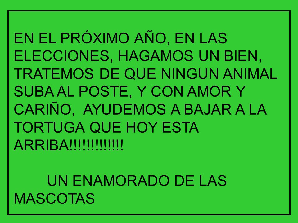 EN EL PRÓXIMO AÑO, EN LAS ELECCIONES, HAGAMOS UN BIEN, TRATEMOS DE QUE NINGUN ANIMAL SUBA AL POSTE, Y CON AMOR Y CARIÑO, AYUDEMOS A BAJAR A LA TORTUGA QUE HOY ESTA ARRIBA!!!!!!!!!!!!!