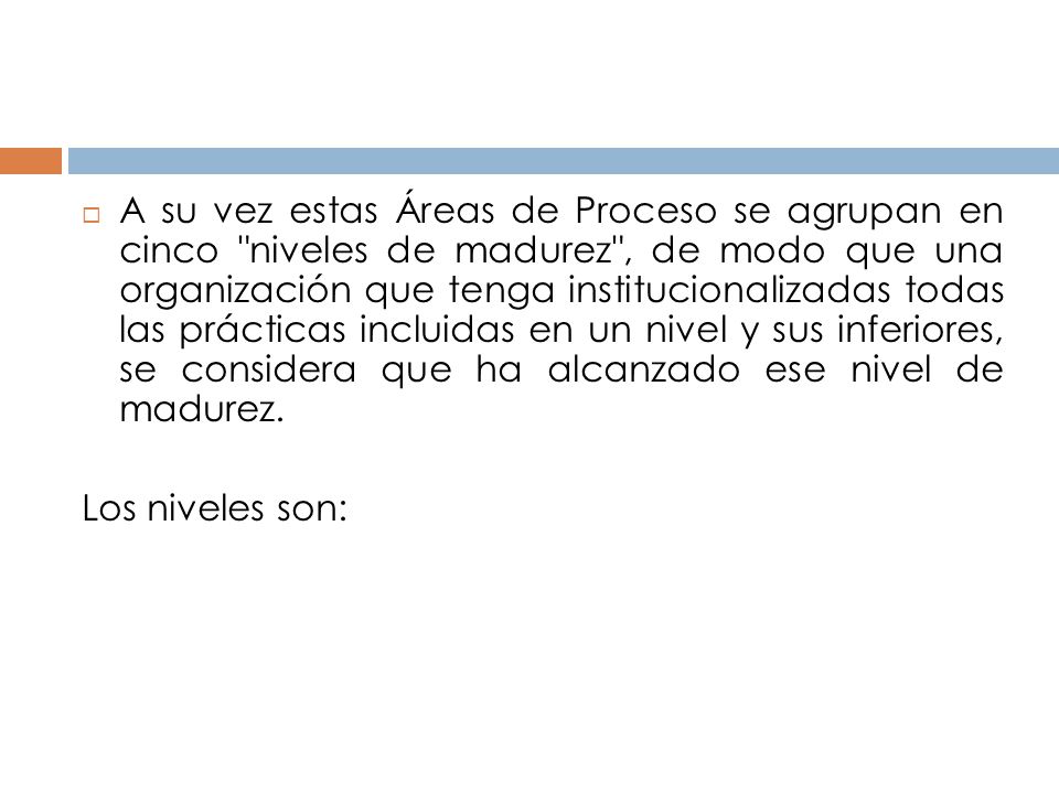 A su vez estas Áreas de Proceso se agrupan en cinco niveles de madurez , de modo que una organización que tenga institucionalizadas todas las prácticas incluidas en un nivel y sus inferiores, se considera que ha alcanzado ese nivel de madurez.
