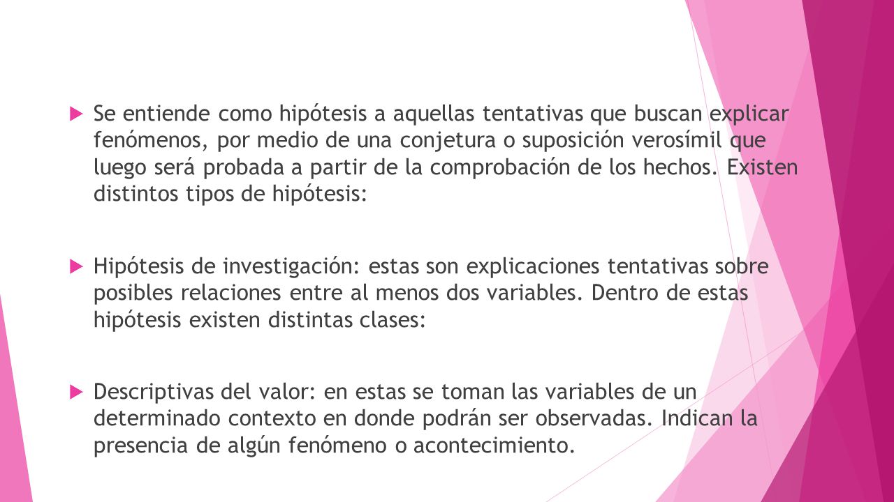 Se entiende como hipótesis a aquellas tentativas que buscan explicar fenómenos, por medio de una conjetura o suposición verosímil que luego será probada a partir de la comprobación de los hechos. Existen distintos tipos de hipótesis: