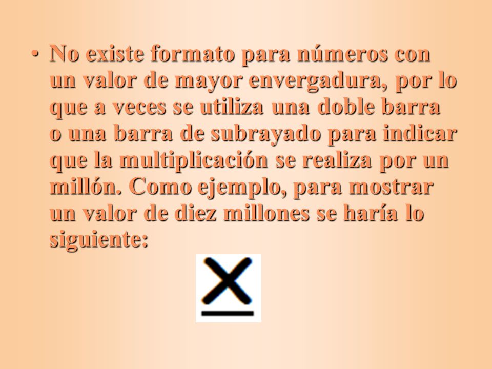 No existe formato para números con un valor de mayor envergadura, por lo que a veces se utiliza una doble barra o una barra de subrayado para indicar que la multiplicación se realiza por un millón.