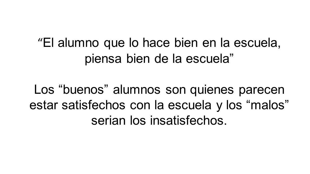 El alumno que lo hace bien en la escuela, piensa bien de la escuela Los buenos alumnos son quienes parecen estar satisfechos con la escuela y los malos serian los insatisfechos.