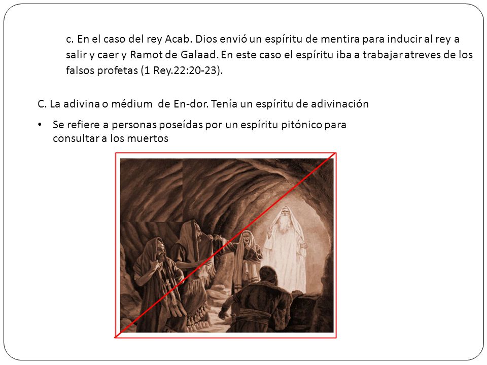 c. En el caso del rey Acab. Dios envió un espíritu de mentira para inducir al rey a salir y caer y Ramot de Galaad. En este caso el espíritu iba a trabajar atreves de los falsos profetas (1 Rey.22:20-23).
