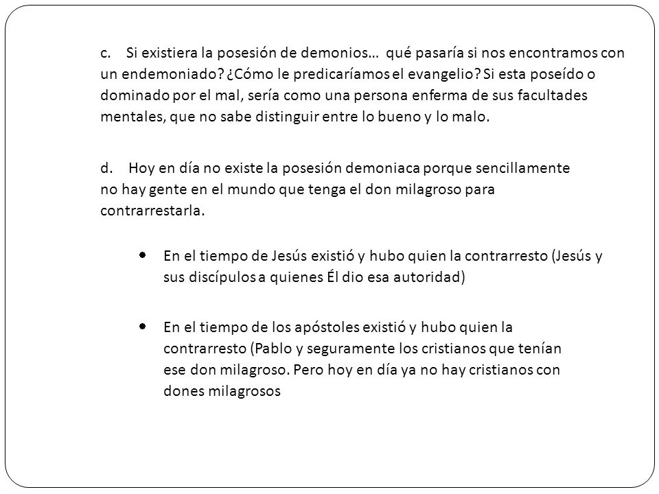 c. Si existiera la posesión de demonios… qué pasaría si nos encontramos con un endemoniado ¿Cómo le predicaríamos el evangelio Si esta poseído o dominado por el mal, sería como una persona enferma de sus facultades mentales, que no sabe distinguir entre lo bueno y lo malo.