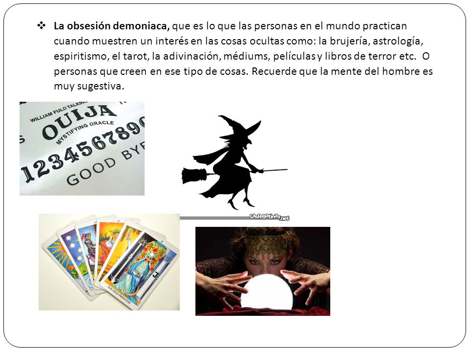 La obsesión demoniaca, que es lo que las personas en el mundo practican cuando muestren un interés en las cosas ocultas como: la brujería, astrología, espiritismo, el tarot, la adivinación, médiums, películas y libros de terror etc.