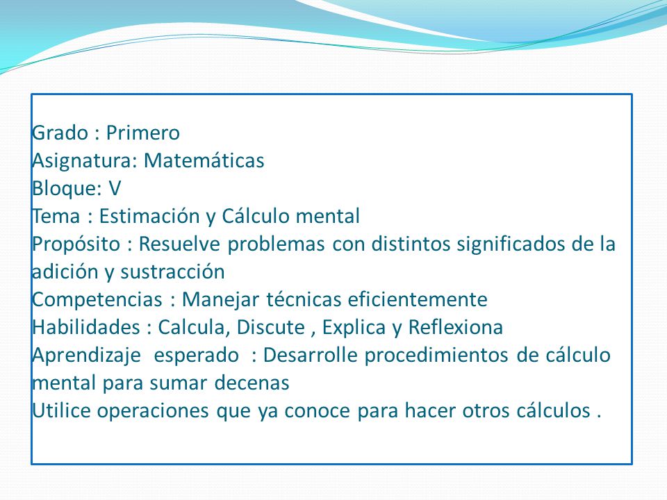Grado : Primero Asignatura: Matemáticas Bloque: V Tema : Estimación y Cálculo mental Propósito : Resuelve problemas con distintos significados de la adición y sustracción Competencias : Manejar técnicas eficientemente Habilidades : Calcula, Discute , Explica y Reflexiona Aprendizaje esperado : Desarrolle procedimientos de cálculo mental para sumar decenas Utilice operaciones que ya conoce para hacer otros cálculos .