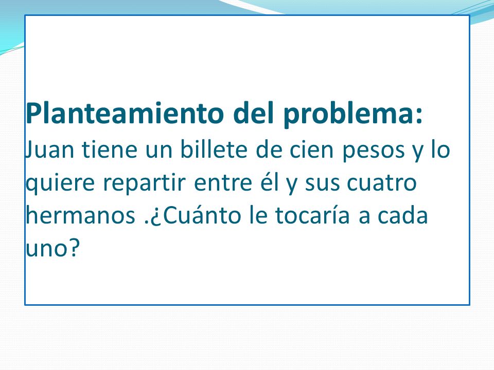 Planteamiento del problema: Juan tiene un billete de cien pesos y lo quiere repartir entre él y sus cuatro hermanos .¿Cuánto le tocaría a cada uno