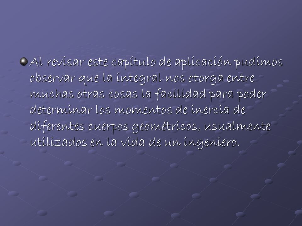 Al revisar este capítulo de aplicación pudimos observar que la integral nos otorga entre muchas otras cosas la facilidad para poder determinar los momentos de inercia de diferentes cuerpos geométricos, usualmente utilizados en la vida de un ingeniero.