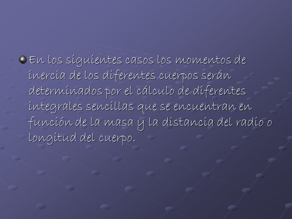 En los siguientes casos los momentos de inercia de los diferentes cuerpos serán determinados por el cálculo de diferentes integrales sencillas que se encuentran en función de la masa y la distancia del radio o longitud del cuerpo.