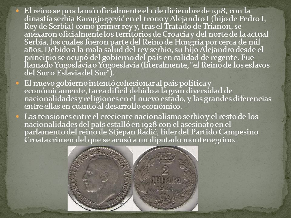 El reino se proclamó oficialmente el 1 de diciembre de 1918, con la dinastía serbia Karagjorgević en el trono y Alejandro I (hijo de Pedro I, Rey de Serbia) como primer rey y, tras el Tratado de Trianon, se anexaron oficialmente los territorios de Croacia y del norte de la actual Serbia, los cuales fueron parte del Reino de Hungría por cerca de mil años. Debido a la mala salud del rey serbio, su hijo Alejandro desde el principio se ocupó del gobierno del país en calidad de regente. Fue llamado Yugoslavia o Yugoeslavia (literalmente, el Reino de los eslavos del Sur o Eslavia del Sur ).