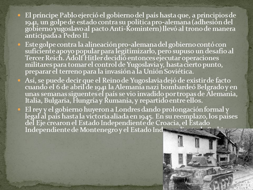 El príncipe Pablo ejerció el gobierno del país hasta que, a principios de 1941, un golpe de estado contra su política pro-alemana (adhesión del gobierno yugoslavo al pacto Anti-Komintern) llevó al trono de manera anticipada a Pedro II.