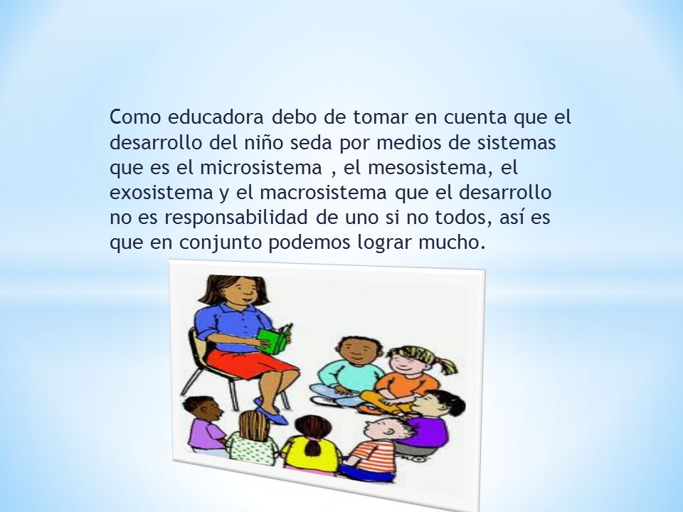 Como educadora debo de tomar en cuenta que el desarrollo del niño seda por medios de sistemas que es el microsistema , el mesosistema, el exosistema y el macrosistema que el desarrollo no es responsabilidad de uno si no todos, así es que en conjunto podemos lograr mucho.