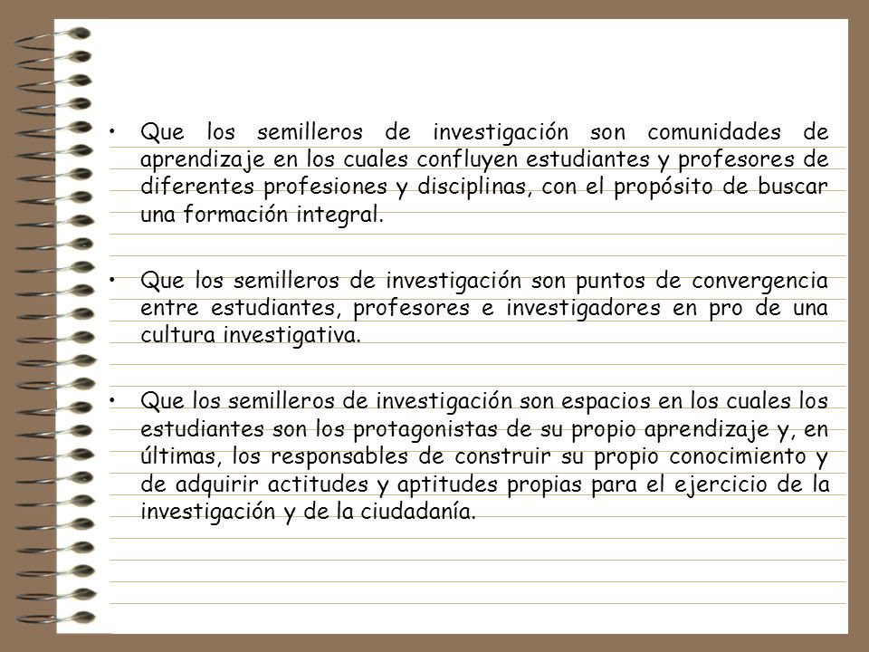 Que los semilleros de investigación son comunidades de aprendizaje en los cuales confluyen estudiantes y profesores de diferentes profesiones y disciplinas, con el propósito de buscar una formación integral.