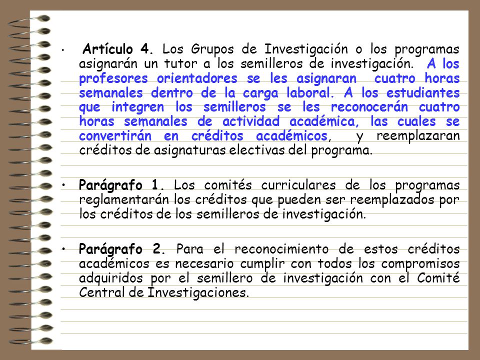 Artículo 4. Los Grupos de Investigación o los programas asignarán un tutor a los semilleros de investigación. A los profesores orientadores se les asignaran cuatro horas semanales dentro de la carga laboral. A los estudiantes que integren los semilleros se les reconocerán cuatro horas semanales de actividad académica, las cuales se convertirán en créditos académicos, y reemplazaran créditos de asignaturas electivas del programa.