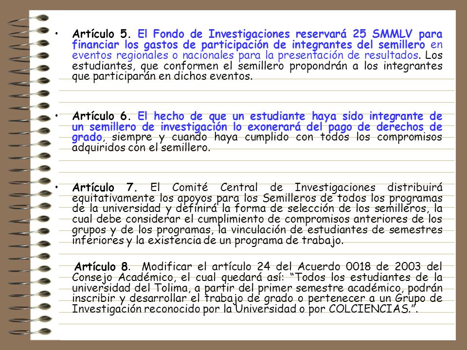 Artículo 5. El Fondo de Investigaciones reservará 25 SMMLV para financiar los gastos de participación de integrantes del semillero en eventos regionales o nacionales para la presentación de resultados. Los estudiantes, que conformen el semillero propondrán a los integrantes que participarán en dichos eventos.
