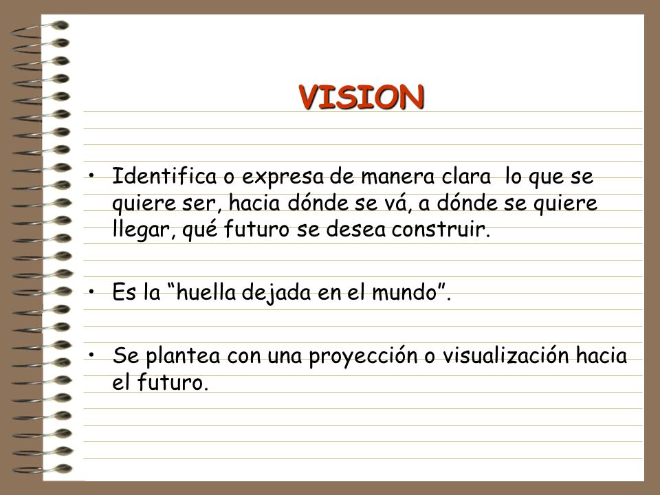 VISION Identifica o expresa de manera clara lo que se quiere ser, hacia dónde se vá, a dónde se quiere llegar, qué futuro se desea construir.