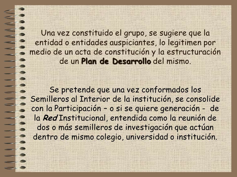 Una vez constituido el grupo, se sugiere que la entidad o entidades auspiciantes, lo legitimen por medio de un acta de constitución y la estructuración de un Plan de Desarrollo del mismo.
