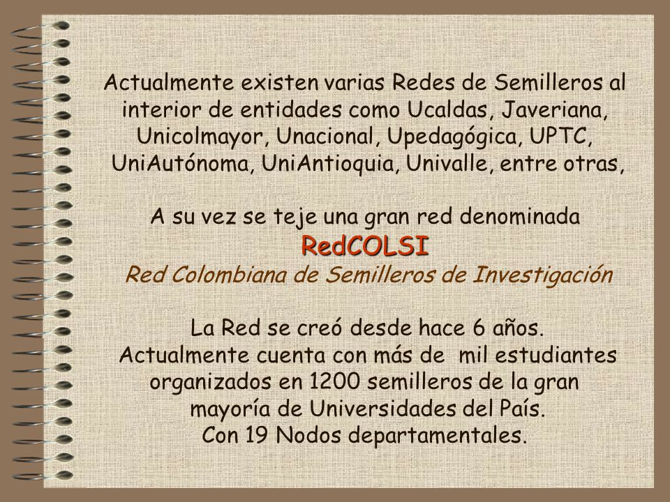 Actualmente existen varias Redes de Semilleros al interior de entidades como Ucaldas, Javeriana, Unicolmayor, Unacional, Upedagógica, UPTC, UniAutónoma, UniAntioquia, Univalle, entre otras, A su vez se teje una gran red denominada RedCOLSI Red Colombiana de Semilleros de Investigación La Red se creó desde hace 6 años.