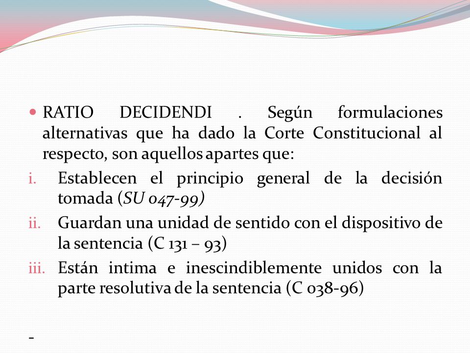RATIO DECIDENDI . Según formulaciones alternativas que ha dado la Corte Constitucional al respecto, son aquellos apartes que: