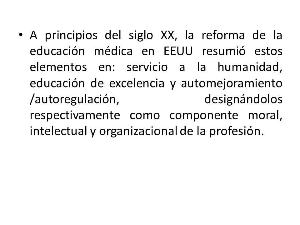 A principios del siglo XX, la reforma de la educación médica en EEUU resumió estos elementos en: servicio a la humanidad, educación de excelencia y automejoramiento /autoregulación, designándolos respectivamente como componente moral, intelectual y organizacional de la profesión.