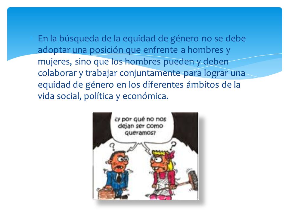 En la búsqueda de la equidad de género no se debe adoptar una posición que enfrente a hombres y mujeres, sino que los hombres pueden y deben colaborar y trabajar conjuntamente para lograr una equidad de género en los diferentes ámbitos de la vida social, política y económica.