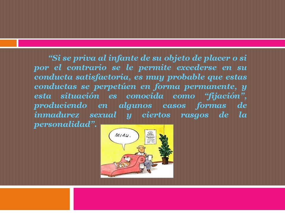 Si se priva al infante de su objeto de placer o si por el contrario se le permite excederse en su conducta satisfactoria, es muy probable que estas conductas se perpetúen en forma permanente, y esta situación es conocida como fijación , produciendo en algunos casos formas de inmadurez sexual y ciertos rasgos de la personalidad .