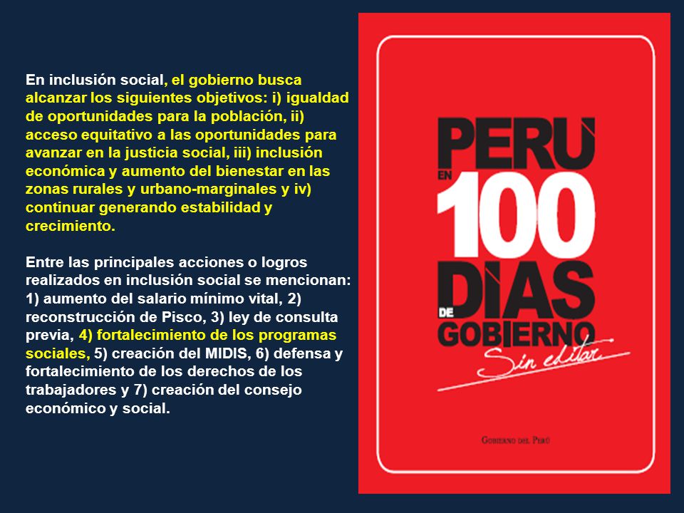 En inclusión social, el gobierno busca alcanzar los siguientes objetivos: i) igualdad de oportunidades para la población, ii) acceso equitativo a las oportunidades para avanzar en la justicia social, iii) inclusión económica y aumento del bienestar en las zonas rurales y urbano-marginales y iv) continuar generando estabilidad y crecimiento.