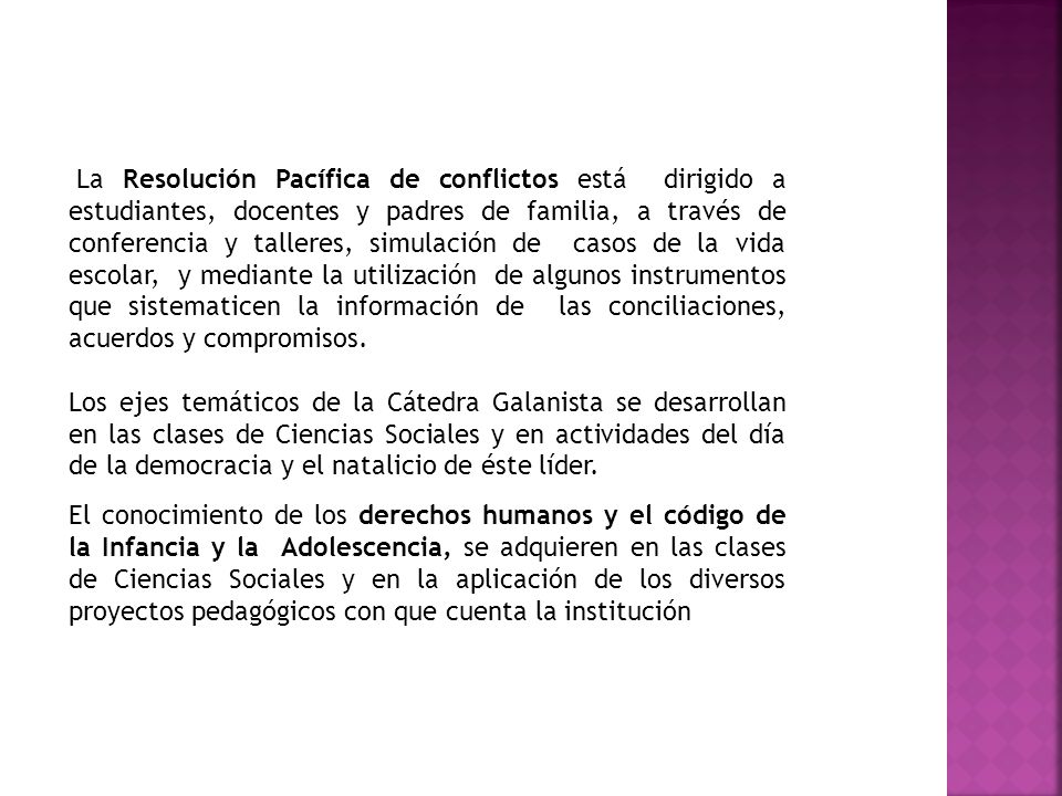 La Resolución Pacífica de conflictos está dirigido a estudiantes, docentes y padres de familia, a través de conferencia y talleres, simulación de casos de la vida escolar, y mediante la utilización de algunos instrumentos que sistematicen la información de las conciliaciones, acuerdos y compromisos.