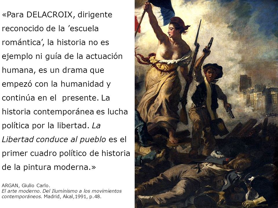 «Para DELACROIX, dirigente reconocido de la ’escuela romántica’, la historia no es ejemplo ni guía de la actuación humana, es un drama que empezó con la humanidad y continúa en el presente. La historia contemporánea es lucha política por la libertad. La Libertad conduce al pueblo es el primer cuadro político de historia de la pintura moderna.»
