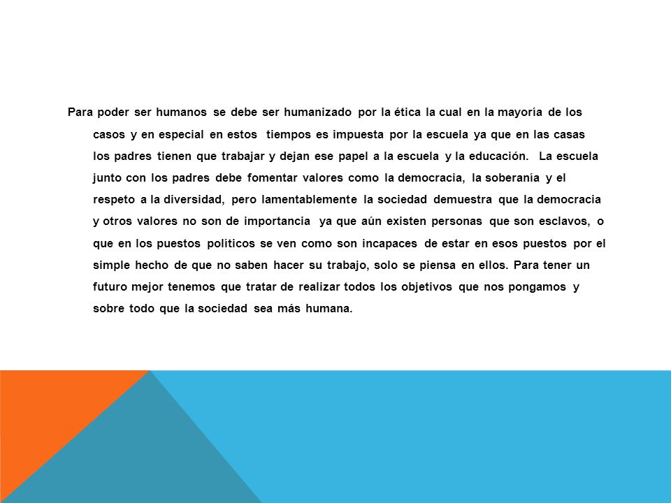 Para poder ser humanos se debe ser humanizado por la ética la cual en la mayoría de los casos y en especial en estos tiempos es impuesta por la escuela ya que en las casas los padres tienen que trabajar y dejan ese papel a la escuela y la educación.