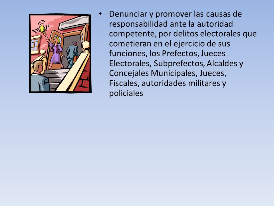 Denunciar y promover las causas de responsabilidad ante la autoridad competente, por delitos electorales que cometieran en el ejercicio de sus funciones, los Prefectos, Jueces Electorales, Subprefectos, Alcaldes y Concejales Municipales, Jueces, Fiscales, autoridades militares y policiales