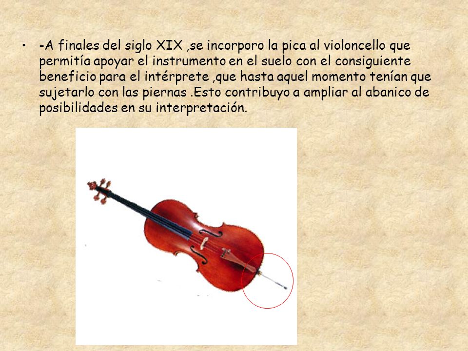 -A finales del siglo XIX ,se incorporo la pica al violoncello que permitía apoyar el instrumento en el suelo con el consiguiente beneficio para el intérprete ,que hasta aquel momento tenían que sujetarlo con las piernas .Esto contribuyo a ampliar al abanico de posibilidades en su interpretación.