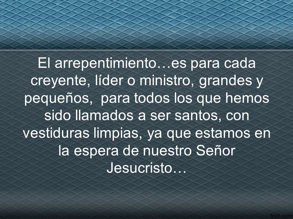 El arrepentimiento…es para cada creyente, líder o ministro, grandes y pequeños, para todos los que hemos sido llamados a ser santos, con vestiduras limpias, ya que estamos en la espera de nuestro Señor Jesucristo…