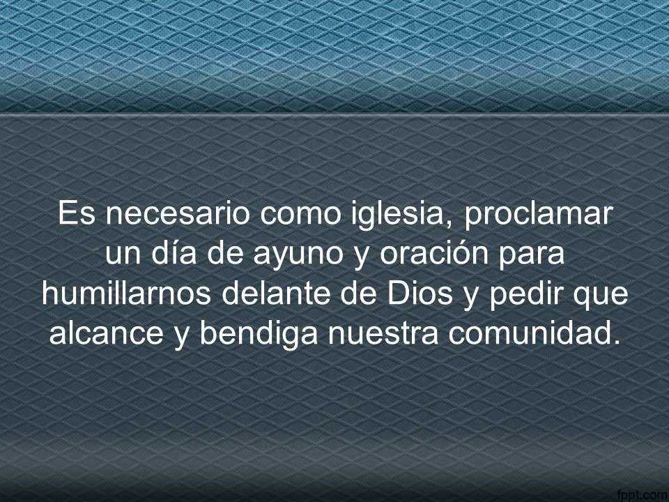 Es necesario como iglesia, proclamar un día de ayuno y oración para humillarnos delante de Dios y pedir que alcance y bendiga nuestra comunidad.