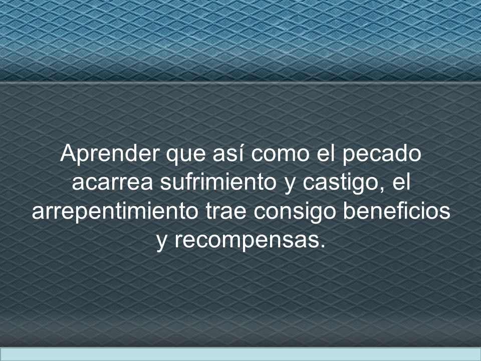 Aprender que así como el pecado acarrea sufrimiento y castigo, el arrepentimiento trae consigo beneficios y recompensas.