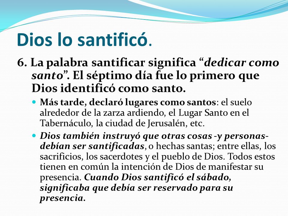 Dios lo santificó. 6. La palabra santificar significa dedicar como santo . El séptimo día fue lo primero que Dios identificó como santo.