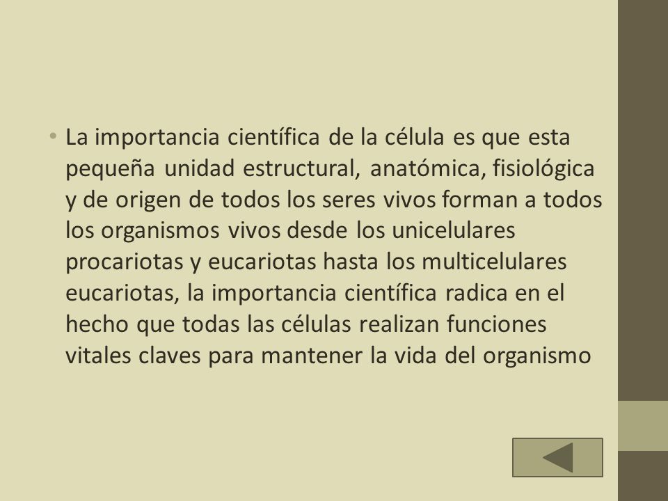 La importancia científica de la célula es que esta pequeña unidad estructural, anatómica, fisiológica y de origen de todos los seres vivos forman a todos los organismos vivos desde los unicelulares procariotas y eucariotas hasta los multicelulares eucariotas, la importancia científica radica en el hecho que todas las células realizan funciones vitales claves para mantener la vida del organismo