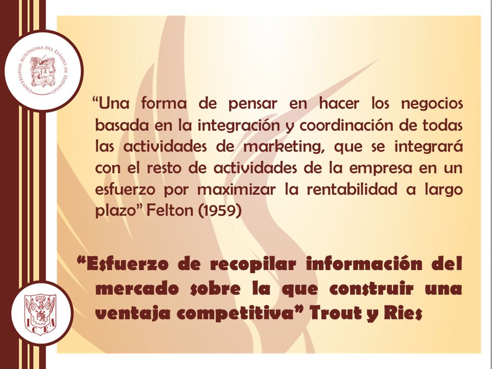 Una forma de pensar en hacer los negocios basada en la integración y coordinación de todas las actividades de marketing, que se integrará con el resto de actividades de la empresa en un esfuerzo por maximizar la rentabilidad a largo plazo Felton (1959) Esfuerzo de recopilar información del mercado sobre la que construir una ventaja competitiva Trout y Ries
