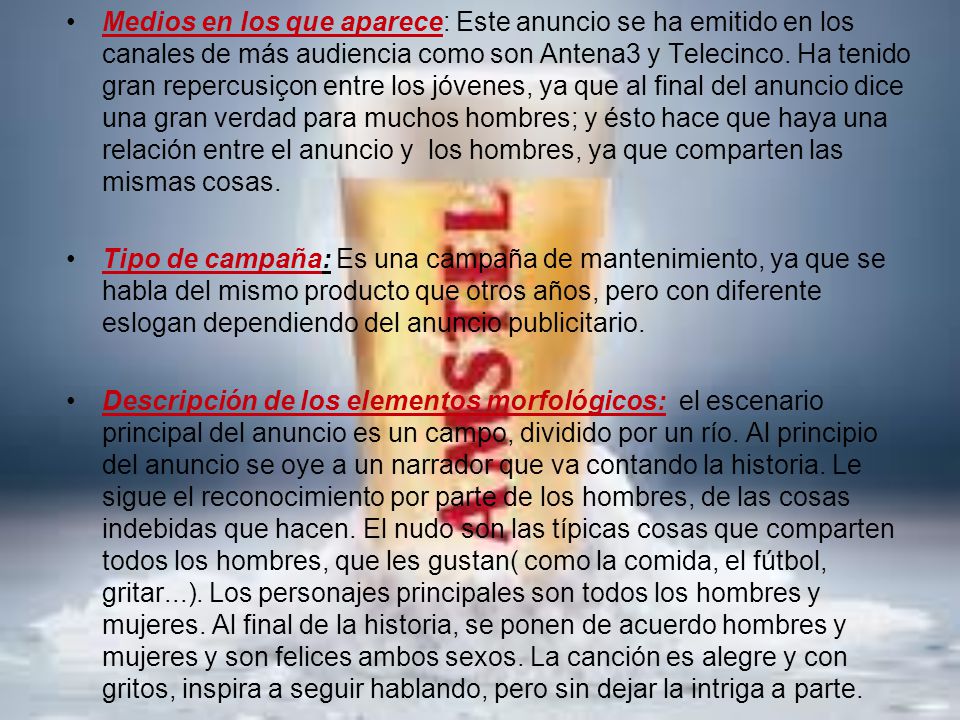 Medios en los que aparece: Este anuncio se ha emitido en los canales de más audiencia como son Antena3 y Telecinco. Ha tenido gran repercusiçon entre los jóvenes, ya que al final del anuncio dice una gran verdad para muchos hombres; y ésto hace que haya una relación entre el anuncio y los hombres, ya que comparten las mismas cosas.
