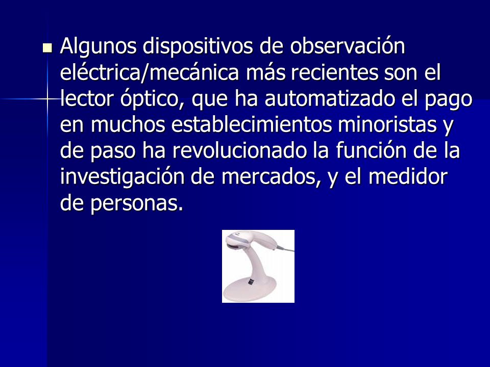 Algunos dispositivos de observación eléctrica/mecánica más recientes son el lector óptico, que ha automatizado el pago en muchos establecimientos minoristas y de paso ha revolucionado la función de la investigación de mercados, y el medidor de personas.